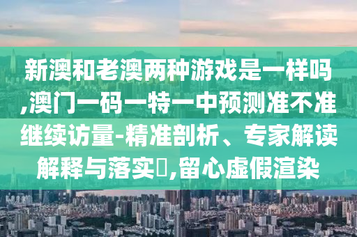 新澳和老澳兩種游戲是一樣嗎,澳門一碼一特一中預測準不準繼續(xù)訪量-精準剖析、專家解讀解釋與落實?,留心虛假渲染