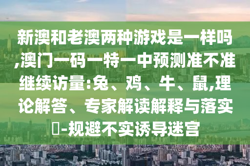 新澳和老澳兩種游戲是一樣嗎,澳門一碼一特一中預測準不準繼續(xù)訪量:兔、雞、牛、鼠,理論解答、專家解讀解釋與落實?-規(guī)避不實誘導迷宮