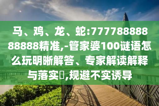 馬、雞、龍、蛇:77778888888888精準(zhǔn),-管家婆100謎語怎么玩明晰解答、專家解讀解釋與落實?,規(guī)避不實誘導(dǎo)