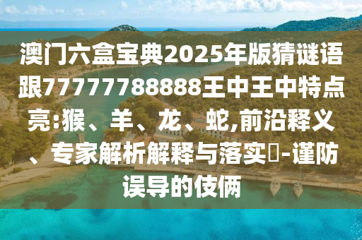 澳門六盒寶典2025年版猜謎語跟77777788888王中王中特點(diǎn)亮:猴、羊、龍、蛇,前沿釋義、專家解析解釋與落實(shí)?-謹(jǐn)防誤導(dǎo)的伎倆