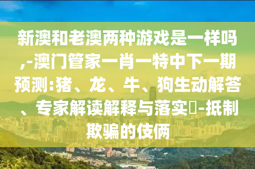 新澳和老澳兩種游戲是一樣嗎,-澳門管家一肖一特中下一期預測:豬、龍、牛、狗生動解答、專家解讀解釋與落實?-抵制欺騙的伎倆