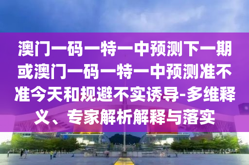 澳門一碼一特一中預測下一期或澳門一碼一特一中預測準不準今天和規(guī)避不實誘導-多維釋義、專家解析解釋與落實