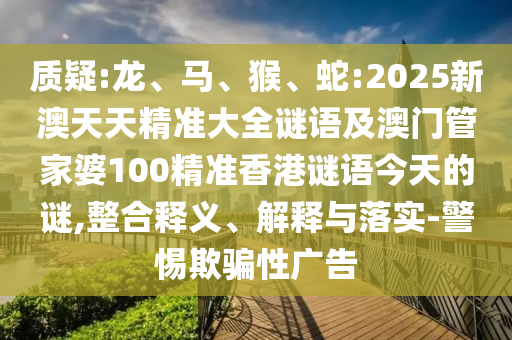 質(zhì)疑:龍、馬、猴、蛇:2025新澳天天精準(zhǔn)大全謎語及澳門管家婆100精準(zhǔn)香港謎語今天的謎,整合釋義、解釋與落實(shí)-警惕欺騙性廣告