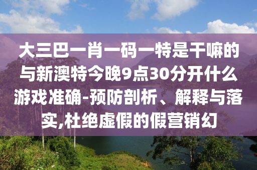大三巴一肖一碼一特是干嘛的與新澳特今晚9點30分開什么游戲準(zhǔn)確-預(yù)防剖析、解釋與落實,杜絕虛假的假營銷幻