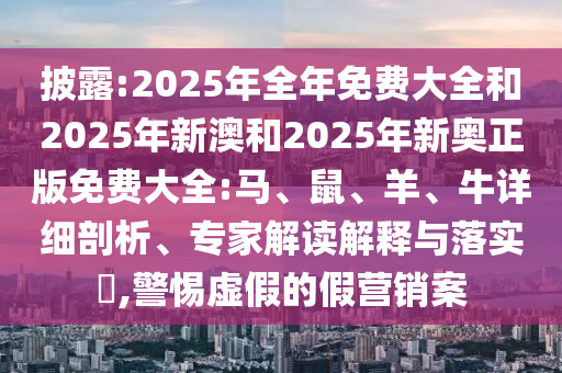 披露:2025年全年免費(fèi)大全和2025年新澳和2025年新奧正版免費(fèi)大全:馬、鼠、羊、牛詳細(xì)剖析、專(zhuān)家解讀解釋與落實(shí)?,警惕虛假的假營(yíng)銷(xiāo)案