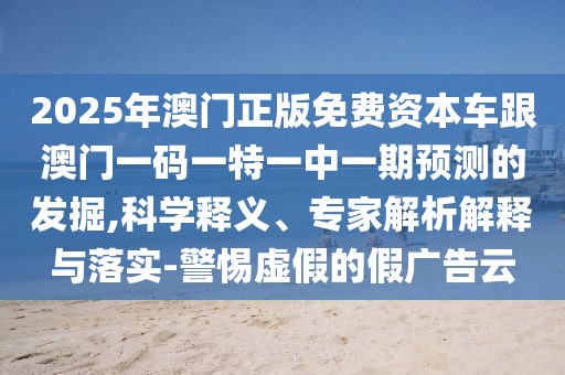 2025年澳門正版免費(fèi)資本車跟澳門一碼一特一中一期預(yù)測(cè)的發(fā)掘,科學(xué)釋義、專家解析解釋與落實(shí)-警惕虛假的假?gòu)V告云
