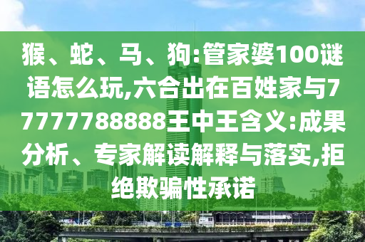 猴、蛇、馬、狗:管家婆100謎語怎么玩,六合出在百姓家與77777788888王中王含義:成果分析、專家解讀解釋與落實,拒絕欺騙性承諾