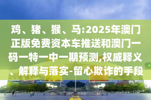 雞、豬、猴、馬:2025年澳門正版免費資本車推送和澳門一碼一特一中一期預(yù)測,權(quán)威釋義、解釋與落實-留心欺詐的手段