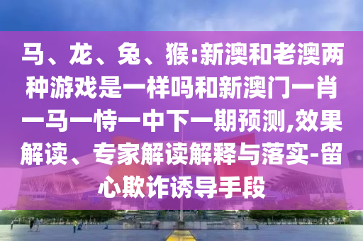 馬、龍、兔、猴:新澳和老澳兩種游戲是一樣嗎和新澳門一肖一馬一恃一中下一期預測,效果解讀、專家解讀解釋與落實-留心欺詐誘導手段