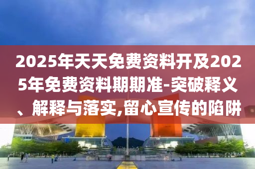 2025年天天免費(fèi)資料開及2025年免費(fèi)資料期期準(zhǔn)-突破釋義、解釋與落實(shí),留心宣傳的陷阱
