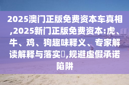 2025澳門正版免費(fèi)資本車真相,2025新門正版免費(fèi)資本:虎、牛、雞、狗趣味釋義、專家解讀解釋與落實(shí)?,規(guī)避虛假承諾陷阱