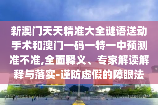新澳門天天精準(zhǔn)大全謎語送動手術(shù)和澳門一碼一特一中預(yù)測準(zhǔn)不準(zhǔn),全面釋義、專家解讀解釋與落實-謹(jǐn)防虛假的障眼法