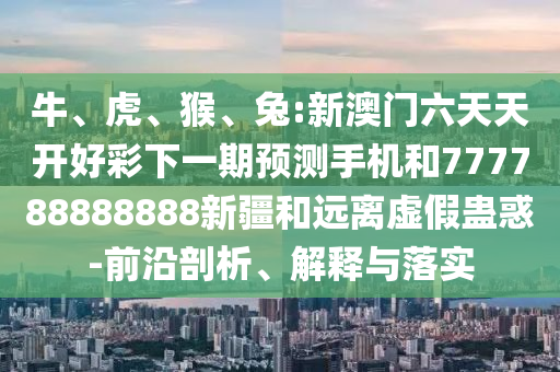 牛、虎、猴、兔:新澳門六天天開好彩下一期預(yù)測手機(jī)和777788888888新疆和遠(yuǎn)離虛假蠱惑-前沿剖析、解釋與落實