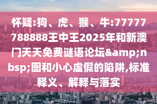 懷疑:狗、虎、猴、牛:77777788888王中王2025年和新澳門天天免費謎語論壇&nbsp;圖和小心虛假的陷阱,標(biāo)準(zhǔn)釋義、解釋與落實