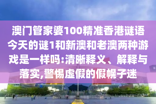 澳門管家婆100精準香港謎語今天的謎1和新澳和老澳兩種游戲是一樣嗎:清晰釋義、解釋與落實,警惕虛假的假幌子迷