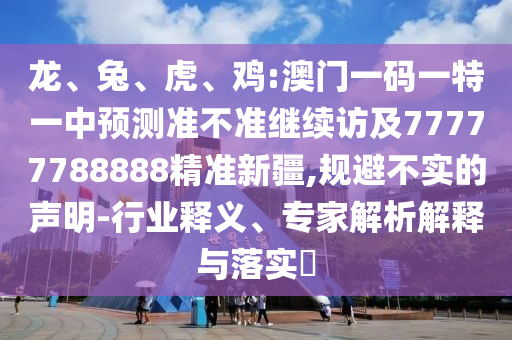 龍、兔、虎、雞:澳門一碼一特一中預測準不準繼續(xù)訪及77777788888精準新疆,規(guī)避不實的聲明-行業(yè)釋義、專家解析解釋與落實?
