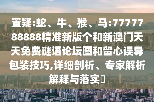 置疑:蛇、牛、猴、馬:7777788888精準(zhǔn)新版?zhèn)€和新澳門(mén)天天免費(fèi)謎語(yǔ)論壇圖和留心誤導(dǎo)包裝技巧,詳細(xì)剖析、專(zhuān)家解析解釋與落實(shí)?