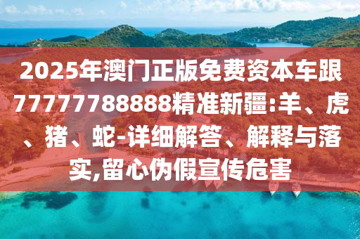 2025年澳門(mén)正版免費(fèi)資本車跟77777788888精準(zhǔn)新疆:羊、虎、豬、蛇-詳細(xì)解答、解釋與落實(shí),留心偽假宣傳危害