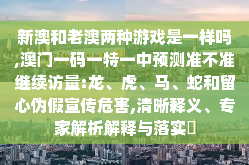 新澳和老澳兩種游戲是一樣嗎,澳門一碼一特一中預測準不準繼續(xù)訪量:龍、虎、馬、蛇和留心偽假宣傳危害,清晰釋義、專家解析解釋與落實?