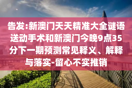 告發(fā):新澳門天天精準(zhǔn)大全謎語送動手術(shù)和新澳門今晚9點35分下一期預(yù)測常見釋義、解釋與落實-留心不實推銷