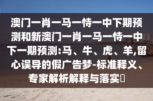 澳門一肖一馬一恃一中下期預測和新澳門一肖一馬一恃一中下一期預測:馬、牛、虎、羊,留心誤導的假廣告夢-標準釋義、專家解析解釋與落實?