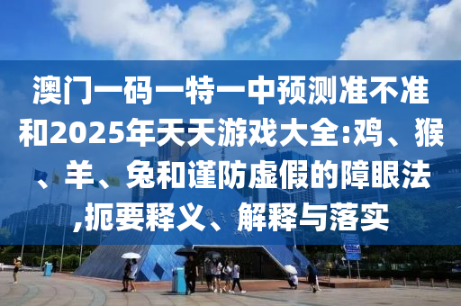 澳門(mén)一碼一特一中預(yù)測(cè)準(zhǔn)不準(zhǔn)和2025年天天游戲大全:雞、猴、羊、兔和謹(jǐn)防虛假的障眼法,扼要釋義、解釋與落實(shí)