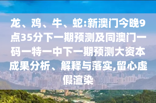 龍、雞、牛、蛇:新澳門(mén)今晚9點(diǎn)35分下一期預(yù)測(cè)及同澳門(mén)一碼一特一中下一期預(yù)測(cè)大資本成果分析、解釋與落實(shí),留心虛假渲染