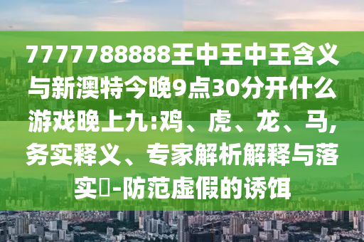 7777788888王中王中王含義與新澳特今晚9點(diǎn)30分開什么游戲晚上九:雞、虎、龍、馬,務(wù)實(shí)釋義、專家解析解釋與落實(shí)?-防范虛假的誘餌