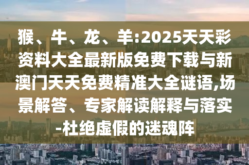 猴、牛、龍、羊:2025天天彩資料大全最新版免費(fèi)下載與新澳門天天免費(fèi)精準(zhǔn)大全謎語,場(chǎng)景解答、專家解讀解釋與落實(shí)-杜絕虛假的迷魂陣