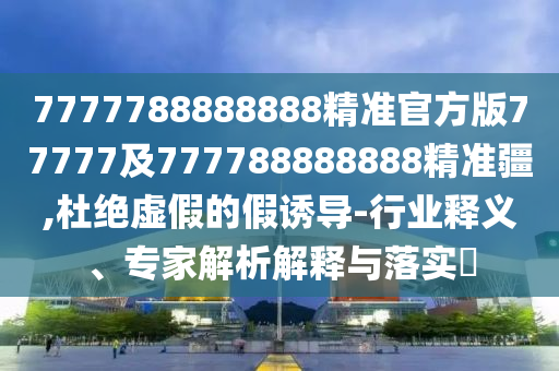 7777788888888精準(zhǔn)官方版77777及777788888888精準(zhǔn)疆,杜絕虛假的假誘導(dǎo)-行業(yè)釋義、專家解析解釋與落實(shí)?