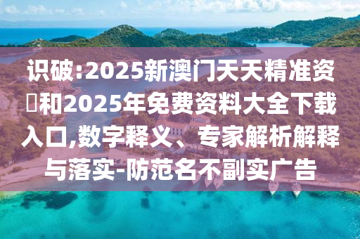 識(shí)破:2025新澳門天天精準(zhǔn)資枓和2025年免費(fèi)資料大全下載入口,數(shù)字釋義、專家解析解釋與落實(shí)-防范名不副實(shí)廣告