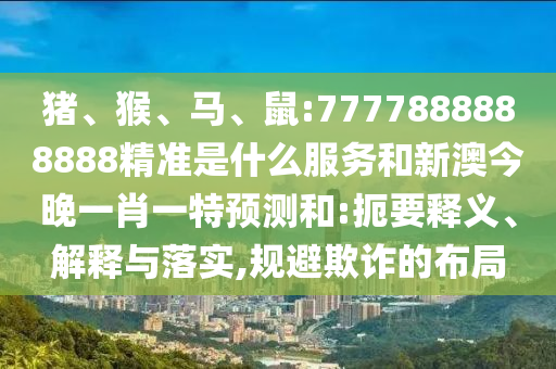 豬、猴、馬、鼠:7777888888888精準(zhǔn)是什么服務(wù)和新澳今晚一肖一特預(yù)測和:扼要釋義、解釋與落實,規(guī)避欺詐的布局