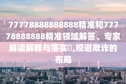 77778888888888精準(zhǔn)和77778888888精準(zhǔn)領(lǐng)域解答、專家解讀解釋與落實(shí)?,規(guī)避欺詐的布局