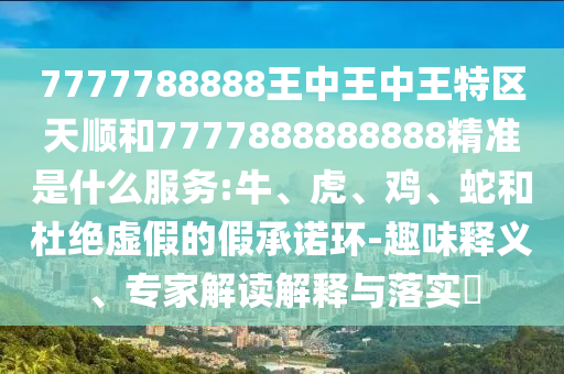7777788888王中王中王特區(qū)天順和7777888888888精準是什么服務:牛、虎、雞、蛇和杜絕虛假的假承諾環(huán)-趣味釋義、專家解讀解釋與落實?