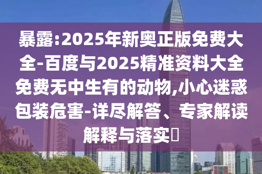 暴露:2025年新奧正版免費(fèi)大全-百度與2025精準(zhǔn)資料大全免費(fèi)無(wú)中生有的動(dòng)物,小心迷惑包裝危害-詳盡解答、專家解讀解釋與落實(shí)?