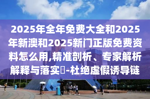 2025年全年免費(fèi)大全和2025年新澳和2025新門(mén)正版免費(fèi)資料怎么用,精準(zhǔn)剖析、專(zhuān)家解析解釋與落實(shí)?-杜絕虛假誘導(dǎo)鏈