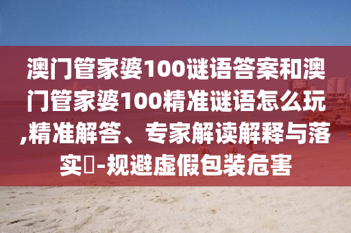 澳門管家婆100謎語答案和澳門管家婆100精準謎語怎么玩,精準解答、專家解讀解釋與落實?-規(guī)避虛假包裝危害