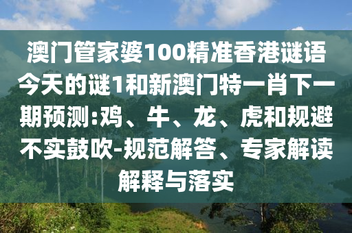 澳門管家婆100精準香港謎語今天的謎1和新澳門特一肖下一期預測:雞、牛、龍、虎和規(guī)避不實鼓吹-規(guī)范解答、專家解讀解釋與落實