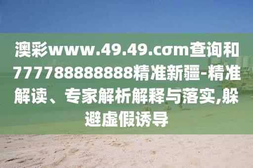 澳彩www.49.49.cσm查詢和777788888888精準(zhǔn)新疆-精準(zhǔn)解讀、專家解析解釋與落實(shí),躲避虛假誘導(dǎo)