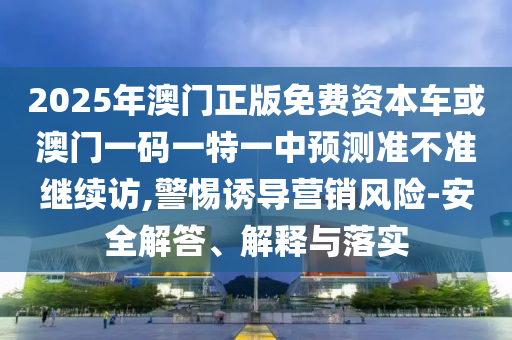 2025年澳門正版免費(fèi)資本車或澳門一碼一特一中預(yù)測準(zhǔn)不準(zhǔn)繼續(xù)訪,警惕誘導(dǎo)營銷風(fēng)險(xiǎn)-安全解答、解釋與落實(shí)