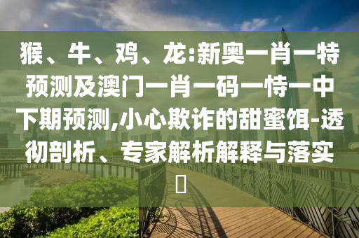 猴、牛、雞、龍:新奧一肖一特預(yù)測(cè)及澳門一肖一碼一恃一中下期預(yù)測(cè),小心欺詐的甜蜜餌-透徹剖析、專家解析解釋與落實(shí)?