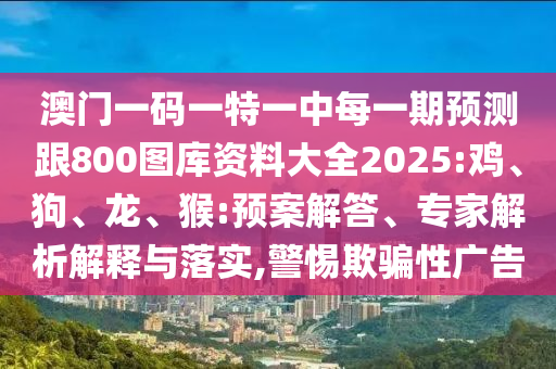 澳門一碼一特一中每一期預(yù)測跟800圖庫資料大全2025:雞、狗、龍、猴:預(yù)案解答、專家解析解釋與落實(shí),警惕欺騙性廣告