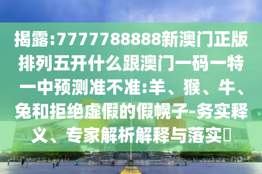 揭露:7777788888新澳門正版排列五開什么跟澳門一碼一特一中預(yù)測準(zhǔn)不準(zhǔn):羊、猴、牛、兔和拒絕虛假的假幌子-務(wù)實釋義、專家解析解釋與落實?