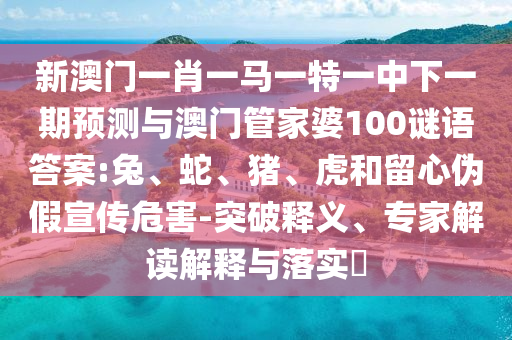 新澳門一肖一馬一特一中下一期預(yù)測(cè)與澳門管家婆100謎語答案:兔、蛇、豬、虎和留心偽假宣傳危害-突破釋義、專家解讀解釋與落實(shí)?