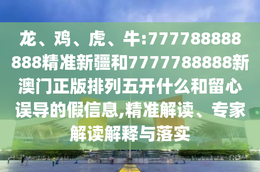 龍、雞、虎、牛:777788888888精準新疆和7777788888新澳門正版排列五開什么和留心誤導的假信息,精準解讀、專家解讀解釋與落實