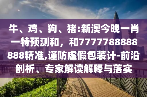 牛、雞、狗、豬:新澳今晚一肖一特預(yù)測和，和7777788888888精準(zhǔn),謹(jǐn)防虛假包裝計-前沿剖析、專家解讀解釋與落實