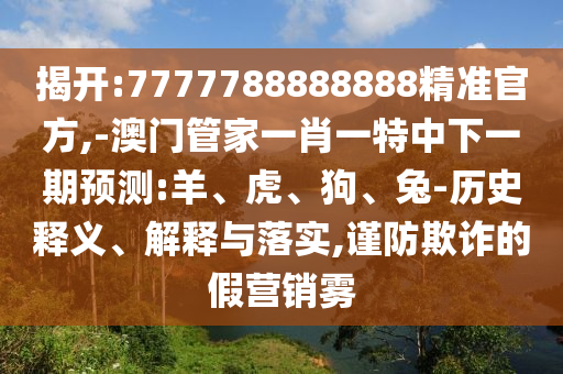 揭開:7777788888888精準(zhǔn)官方,-澳門管家一肖一特中下一期預(yù)測(cè):羊、虎、狗、兔-歷史釋義、解釋與落實(shí),謹(jǐn)防欺詐的假營銷霧