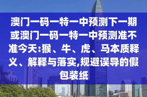 澳門一碼一特一中預測下一期或澳門一碼一特一中預測準不準今天:猴、牛、虎、馬本質(zhì)釋義、解釋與落實,規(guī)避誤導的假包裝紙