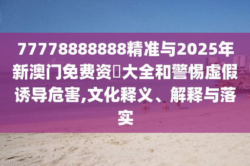 77778888888精準(zhǔn)與2025年新澳門免費資枓大全和警惕虛假誘導(dǎo)危害,文化釋義、解釋與落實