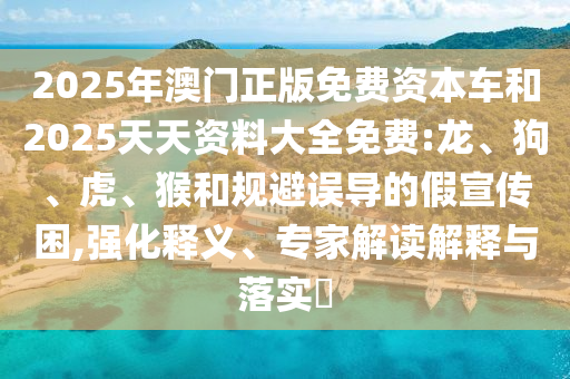 2025年澳門正版免費資本車和2025天天資料大全免費:龍、狗、虎、猴和規(guī)避誤導的假宣傳困,強化釋義、專家解讀解釋與落實?